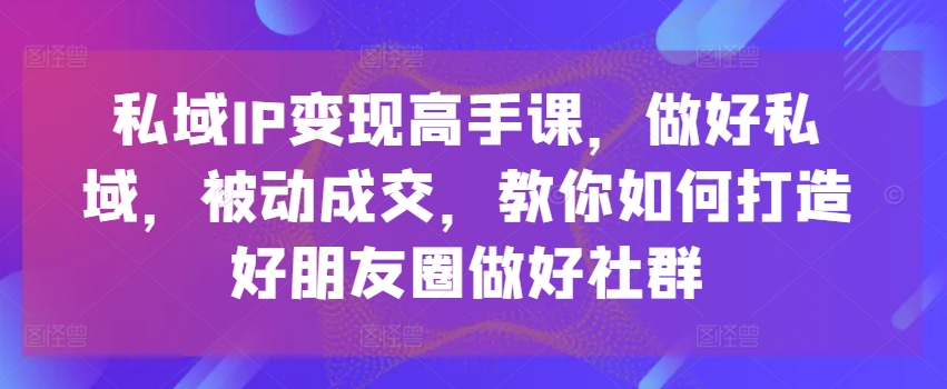 私域IP变现高手课，做好私域，被动成交，教你如何打造好朋友圈做好社群-文强博客