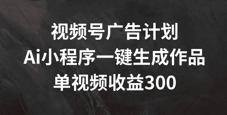 视频号广告计划，AI小程序一键生成作品， 单视频收益300+【揭秘】-文强博客