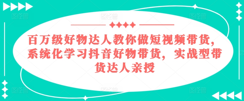 百万级好物达人教你做短视频带货，系统化学习抖音好物带货，实战型带货达人亲授-文强博客