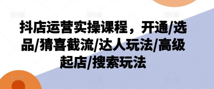 抖店运营实操课程，开通/选品/猜喜截流/达人玩法/高级起店/搜索玩法-文强博客