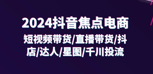 2024抖音焦点电商：短视频带货/直播带货/抖店/达人/星图/千川投流/32节课-文强博客