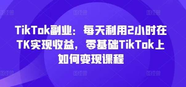 TikTok副业：每天利用2小时在TK实现收益，零基础TikTok上如何变现课程-文强博客