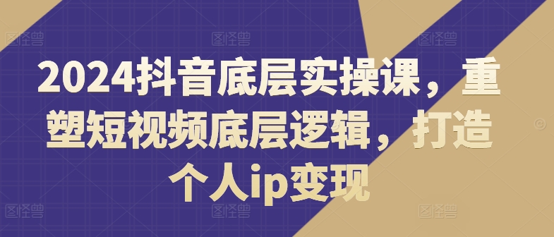 2024抖音底层实操课，​重塑短视频底层逻辑，打造个人ip变现-文强博客