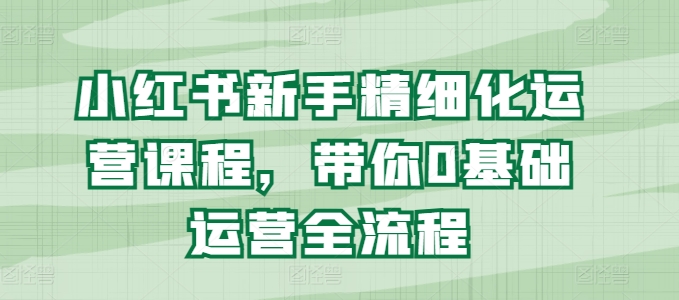 小红书新手精细化运营课程，带你0基础运营全流程-文强博客