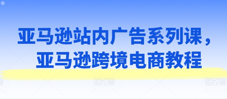 亚马逊站内广告系列课，亚马逊跨境电商教程-文强博客