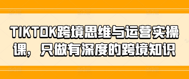 TIKTOK跨境思维与运营实操课，只做有深度的跨境知识-文强博客