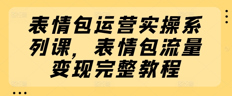 表情包运营实操系列课，表情包流量变现完整教程-文强博客