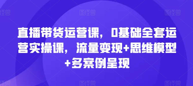 直播带货运营课，0基础全套运营实操课，流量变现+思维模型+多案例呈现-文强博客