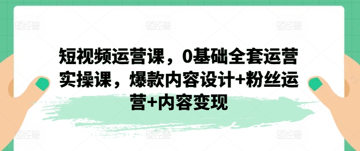 短视频运营课，0基础全套运营实操课，爆款内容设计+粉丝运营+内容变现-文强博客