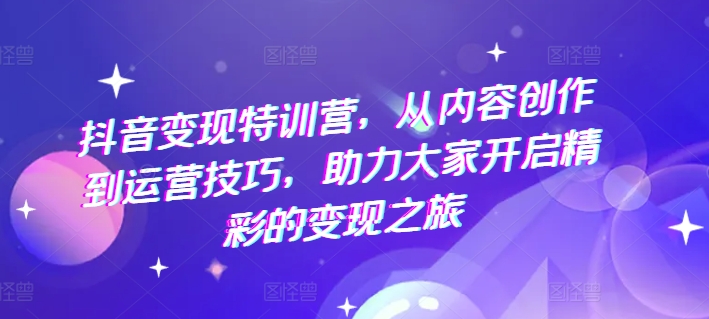 抖音变现特训营，从内容创作到运营技巧，助力大家开启精彩的变现之旅-文强博客