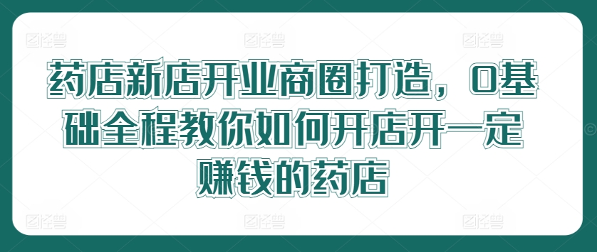 药店新店开业商圈打造，0基础全程教你如何开店开一定赚钱的药店-文强博客