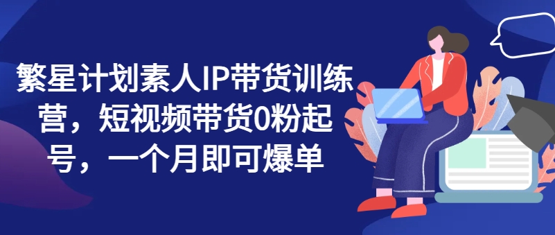 繁星计划素人IP带货训练营，短视频带货0粉起号，一个月即可爆单-文强博客