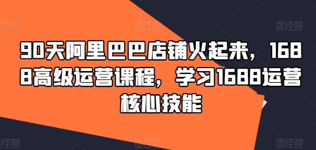 90天阿里巴巴店铺火起来，1688高级运营课程，学习1688运营核心技能-文强博客