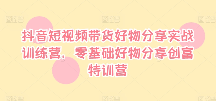 抖音短视频带货好物分享实战训练营，零基础好物分享创富特训营-文强博客