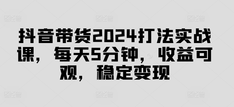 抖音带货2024打法实战课，每天5分钟，收益可观，稳定变现【揭秘】-文强博客