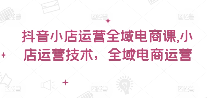 抖音小店运营全域电商课，​小店运营技术，全域电商运营-文强博客