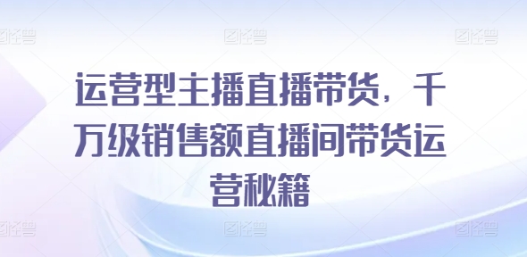 运营型主播直播带货，​千万级销售额直播间带货运营秘籍-文强博客