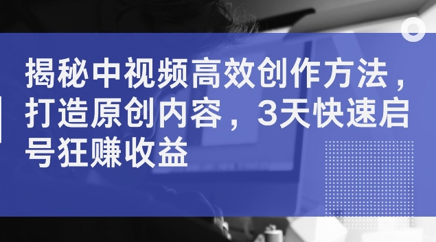 揭秘中视频高效创作方法，打造原创内容，3天快速启号狂赚收益【揭秘】-文强博客