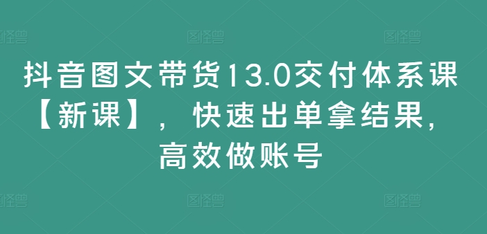 抖音图文带货13.0交付体系课【新课】，快速出单拿结果，高效做账号-文强博客