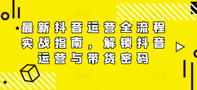 最新抖音运营全流程实战指南，解锁抖音运营与带货密码-文强博客