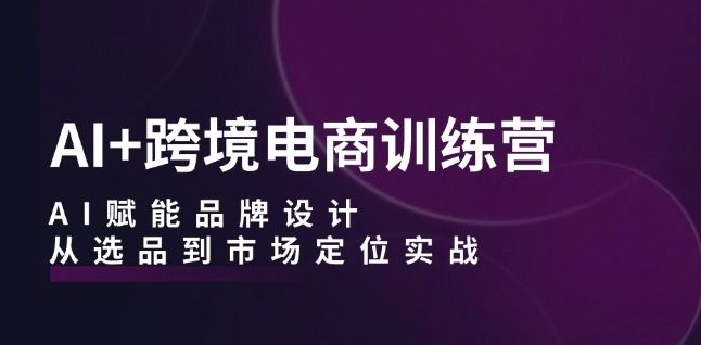 AI+跨境电商训练营：AI赋能品牌设计，从选品到市场定位实战-文强博客