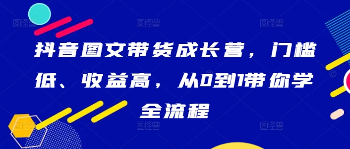 抖音图文带货成长营，门槛低、收益高，从0到1带你学全流程-文强博客