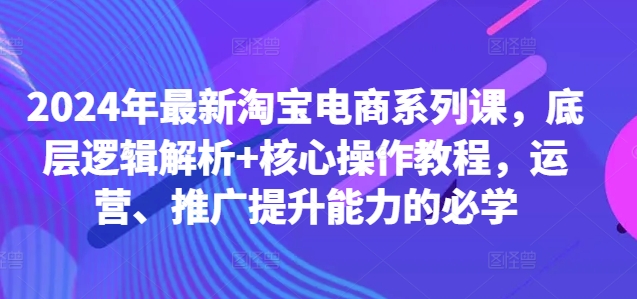 2024年最新淘宝电商系列课，底层逻辑解析+核心操作教程，运营、推广提升能力的必学-文强博客