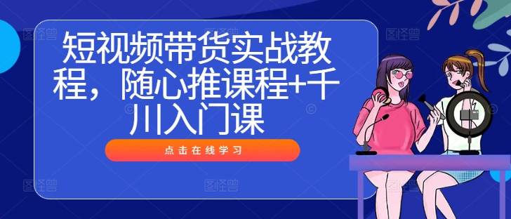 短视频带货实战教程，随心推课程+千川入门课-文强博客