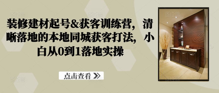 装修建材起号&获客训练营，​清晰落地的本地同城获客打法，小白从0到1落地实操-文强博客